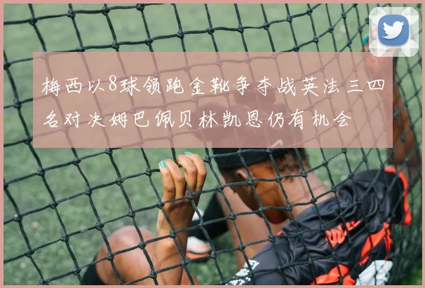 梅西以8球领跑金靴争夺战英法三四名对决姆巴佩贝林凯恩仍有机会