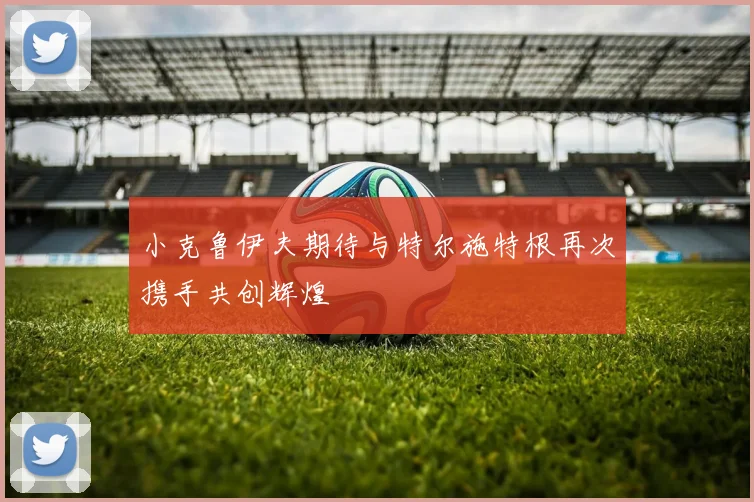小克鲁伊夫期待与特尔施特根再次携手共创辉煌
