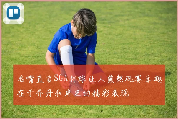 名嘴直言SGA打球让人煎熬观赛乐趣在于乔丹和库里的精彩表现