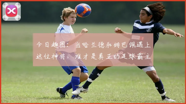 今日趣图：当哈兰德和姆巴佩遇上这位神将，谁才是真正的足球霸主