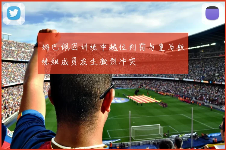 姆巴佩因训练中越位判罚与皇马教练组成员发生激烈冲突