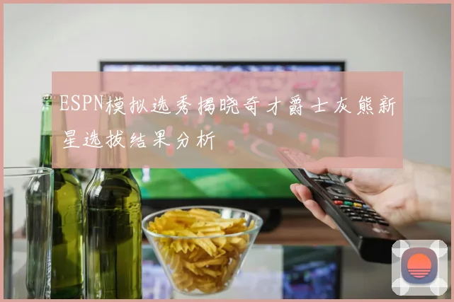 ESPN模拟选秀揭晓奇才爵士灰熊新星选拔结果分析