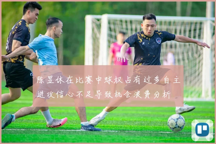 陈昱休在比赛中球权占有过多自主进攻信心不足导致机会浪费分析