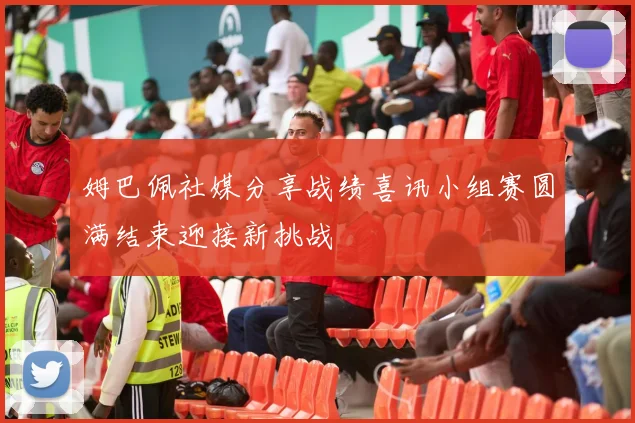 姆巴佩社媒分享战绩喜讯小组赛圆满结束迎接新挑战