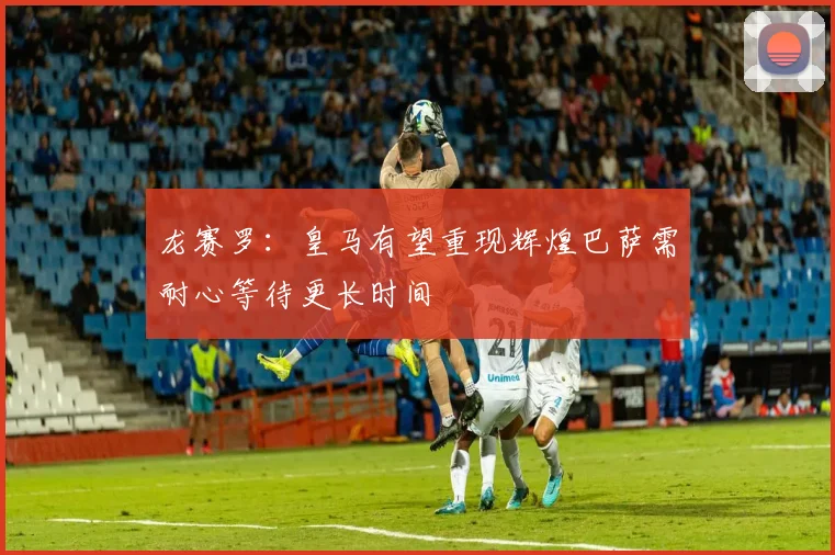 龙赛罗：皇马有望重现辉煌巴萨需耐心等待更长时间