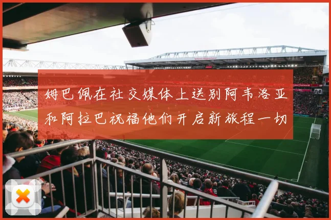 姆巴佩在社交媒体上送别阿韦洛亚和阿拉巴祝福他们开启新旅程一切顺利