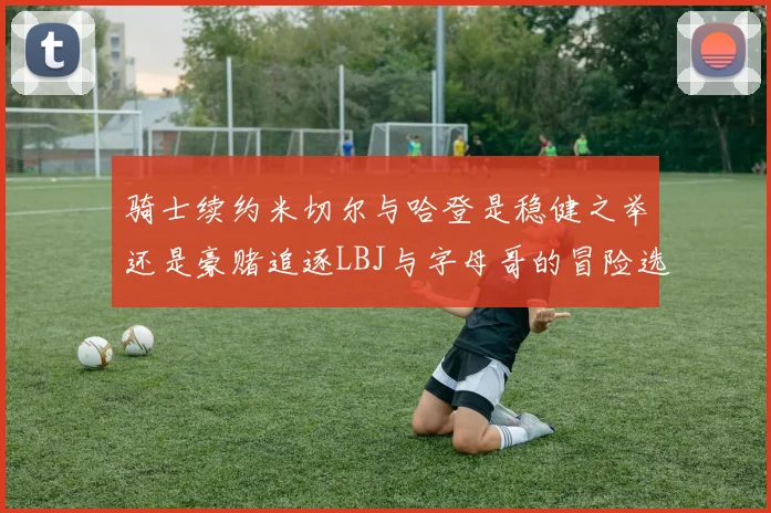 骑士续约米切尔与哈登是稳健之举还是豪赌追逐LBJ与字母哥的冒险选择