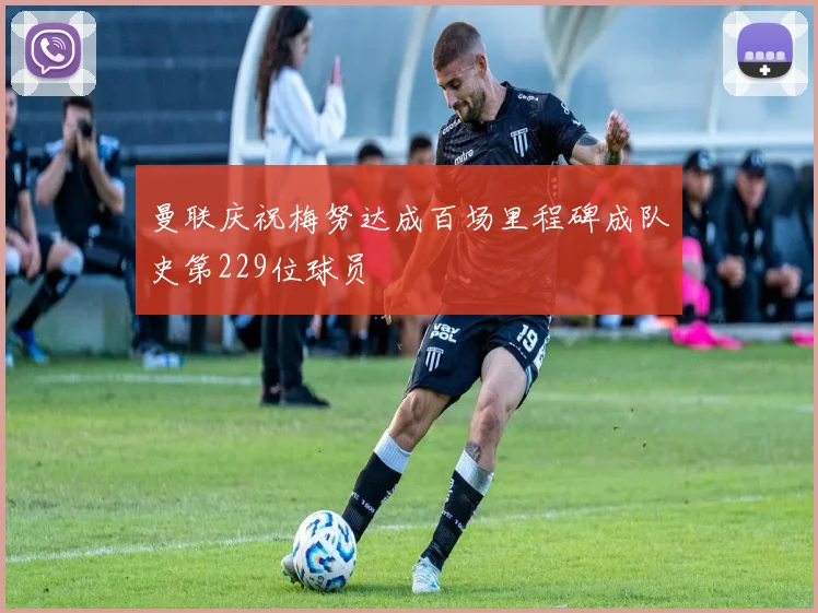 曼联庆祝梅努达成百场里程碑成队史第229位球员
