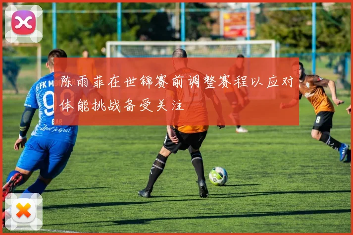 陈雨菲在世锦赛前调整赛程以应对体能挑战备受关注