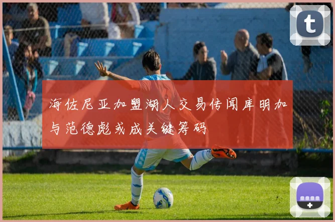 海佐尼亚加盟湖人交易传闻库明加与范德彪或成关键筹码