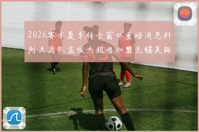 2026赛季夏季转会窗口重磅消息科列夫离队孟俊杰租借加盟无锡吴钩