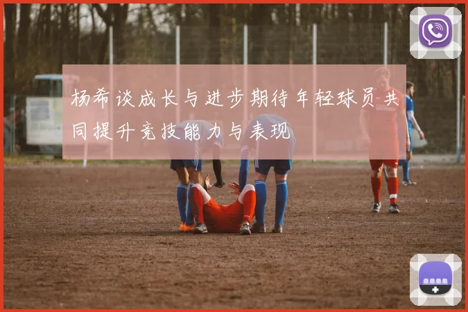 杨希谈成长与进步期待年轻球员共同提升竞技能力与表现